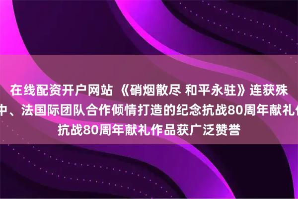 在线配资开户网站 《硝烟散尽 和平永驻》连获殊荣——美、加、中、法国际团队合作倾情打造的纪念抗战80周年献礼作品获广泛赞誉