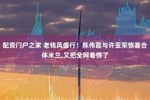 配资门户之家 老钱风盛行！陈伟霆与许亚军惊喜合体米兰,又把全网看愣了