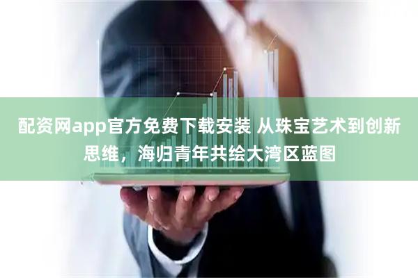 配资网app官方免费下载安装 从珠宝艺术到创新思维，海归青年共绘大湾区蓝图