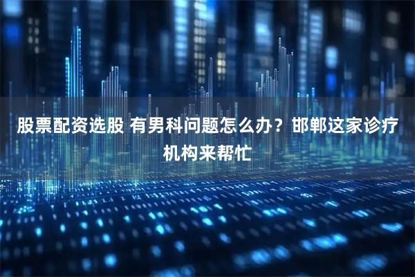 股票配资选股 有男科问题怎么办？邯郸这家诊疗机构来帮忙