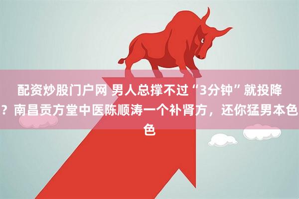 配资炒股门户网 男人总撑不过“3分钟”就投降？南昌贡方堂中医陈顺涛一个补肾方，还你猛男本色