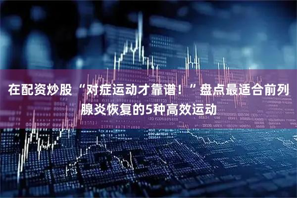 在配资炒股 “对症运动才靠谱！”盘点最适合前列腺炎恢复的5种高效运动