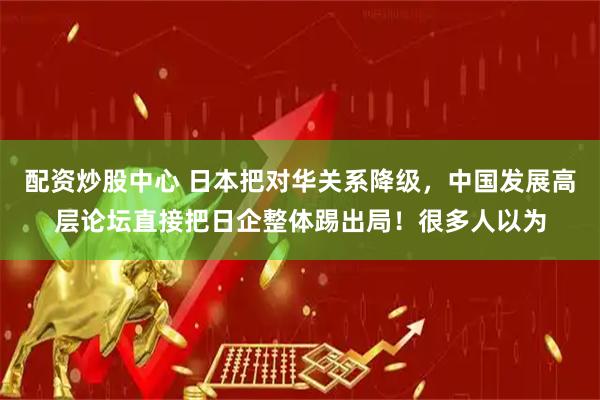 配资炒股中心 日本把对华关系降级，中国发展高层论坛直接把日企整体踢出局！很多人以为