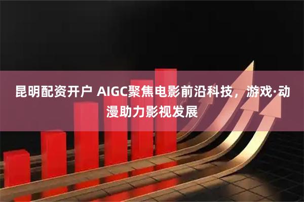 昆明配资开户 AIGC聚焦电影前沿科技，游戏·动漫助力影视发展