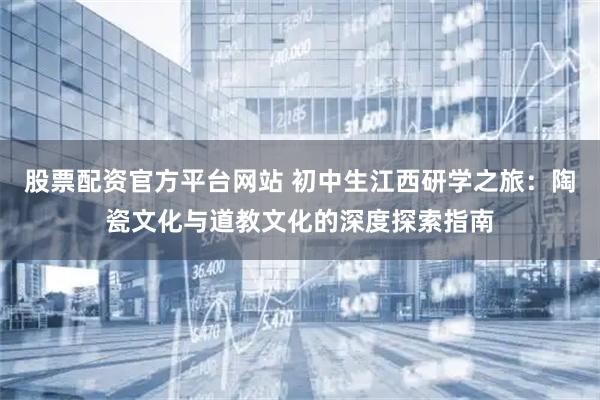 股票配资官方平台网站 初中生江西研学之旅：陶瓷文化与道教文化的深度探索指南