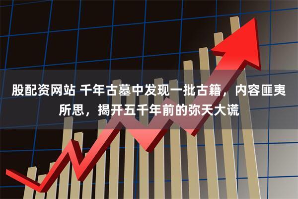 股配资网站 千年古墓中发现一批古籍，内容匪夷所思，揭开五千年前的弥天大谎