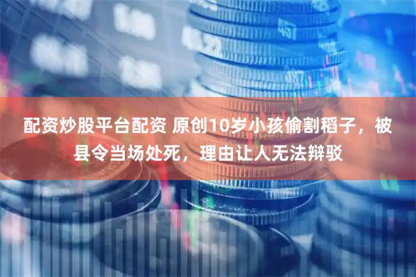 配资炒股平台配资 原创10岁小孩偷割稻子，被县令当场处死，理由让人无法辩驳