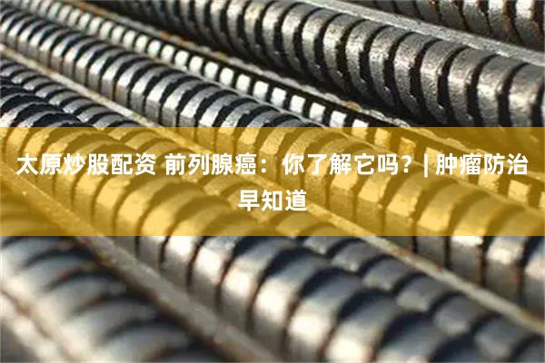 太原炒股配资 前列腺癌：你了解它吗？| 肿瘤防治早知道