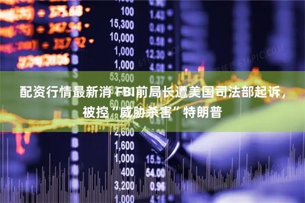 配资行情最新消 FBI前局长遭美国司法部起诉，被控“威胁杀害”特朗普