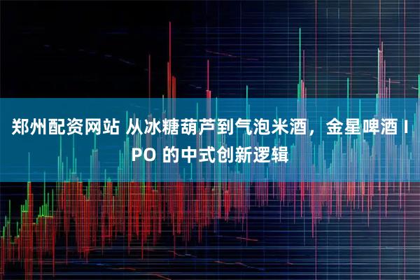 郑州配资网站 从冰糖葫芦到气泡米酒，金星啤酒 IPO 的中式创新逻辑
