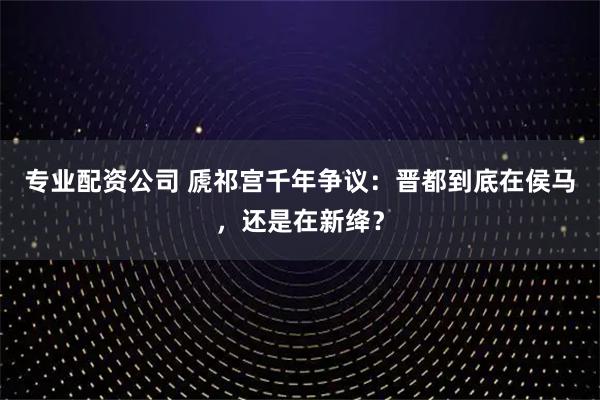 专业配资公司 虒祁宫千年争议：晋都到底在侯马，还是在新绛？