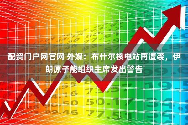 配资门户网官网 外媒：布什尔核电站再遭袭，伊朗原子能组织主席发出警告