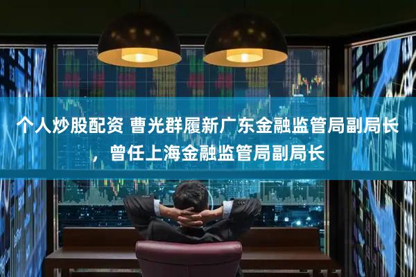 个人炒股配资 曹光群履新广东金融监管局副局长，曾任上海金融监管局副局长