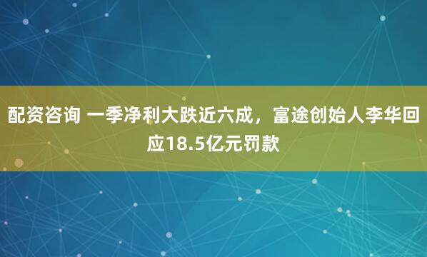 配资咨询 一季净利大跌近六成，富途创始人李华回应18.5亿元罚款