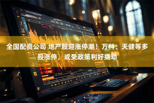 全国配资公司 地产股迎涨停潮！万科、天健等多股涨停，或受政策利好撬动