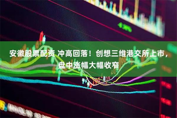 安徽股票配资 冲高回落！创想三维港交所上市，盘中涨幅大幅收窄