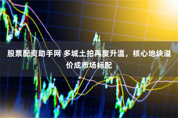 股票配资助手网 多城土拍再度升温，核心地块溢价成市场标配