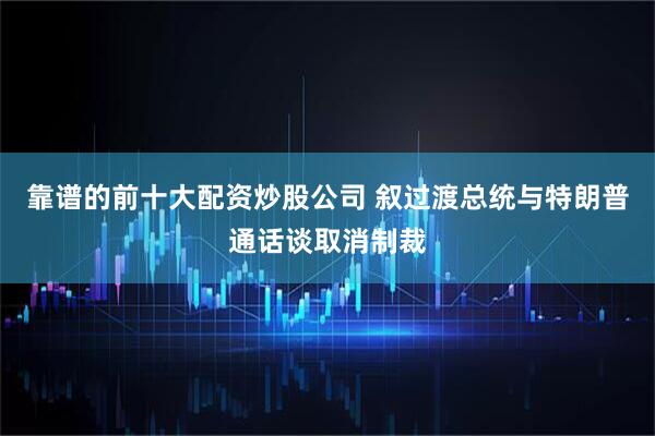 靠谱的前十大配资炒股公司 叙过渡总统与特朗普通话谈取消制裁