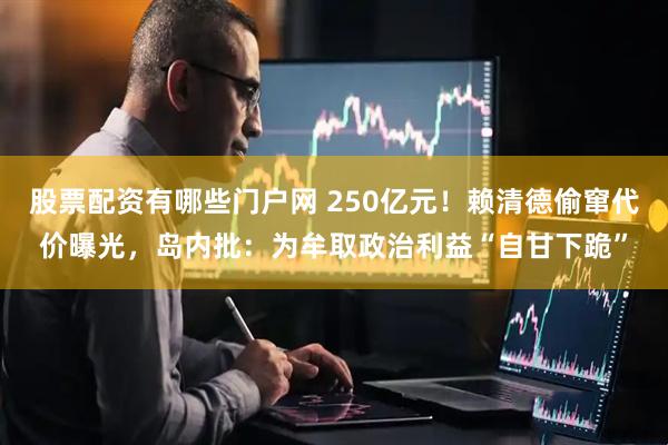 股票配资有哪些门户网 250亿元！赖清德偷窜代价曝光，岛内批：为牟取政治利益“自甘下跪”