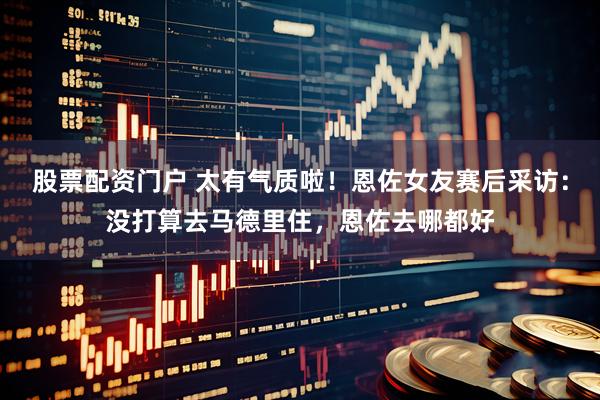 股票配资门户 太有气质啦！恩佐女友赛后采访：没打算去马德里住，恩佐去哪都好