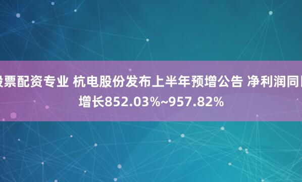 股票配资专业 杭电股份发布上半年预增公告 净利润同比增长852.03%~957.82%