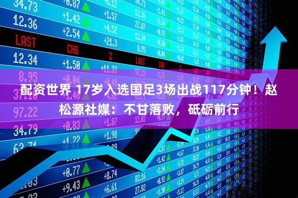 配资世界 17岁入选国足3场出战117分钟！赵松源社媒：不甘落败，砥砺前行