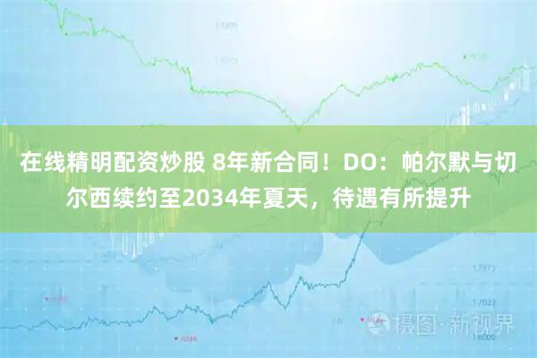 在线精明配资炒股 8年新合同！DO：帕尔默与切尔西续约至2034年夏天，待遇有所提升